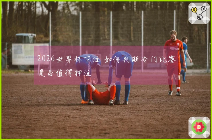 2026世界杯下注 如何判断冷门比赛是否值得押注